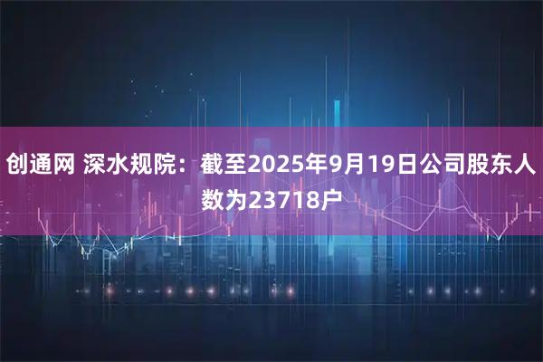 创通网 深水规院：截至2025年9月19日公司股东人数为23718户