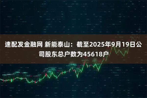 速配发金融网 新能泰山：截至2025年9月19日公司股东总户数为45618户