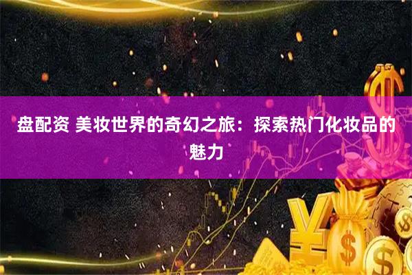 盘配资 美妆世界的奇幻之旅：探索热门化妆品的魅力