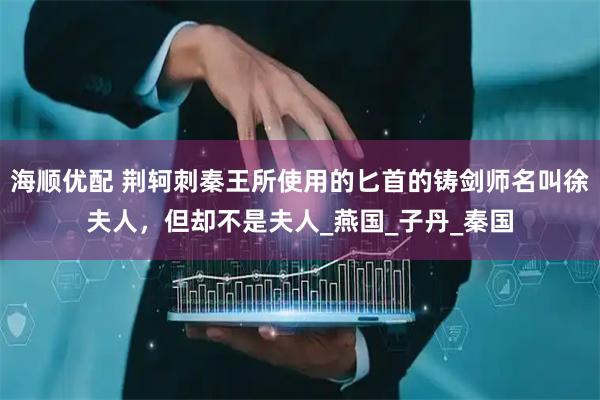 海顺优配 荆轲刺秦王所使用的匕首的铸剑师名叫徐夫人，但却不是夫人_燕国_子丹_秦国