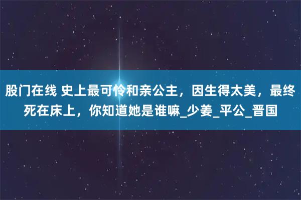 股门在线 史上最可怜和亲公主，因生得太美，最终死在床上，你知道她是谁嘛_少姜_平公_晋国