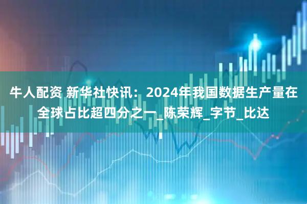 牛人配资 新华社快讯：2024年我国数据生产量在全球占比超四分之一_陈荣辉_字节_比达