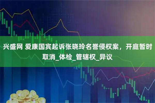 兴盛网 爱康国宾起诉张晓玲名誉侵权案，开庭暂时取消_体检_管辖权_异议