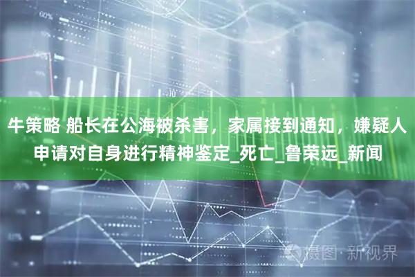 牛策略 船长在公海被杀害，家属接到通知，嫌疑人申请对自身进行精神鉴定_死亡_鲁荣远_新闻