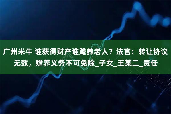 广州米牛 谁获得财产谁赡养老人？法官：转让协议无效，赡养义务不可免除_子女_王某二_责任