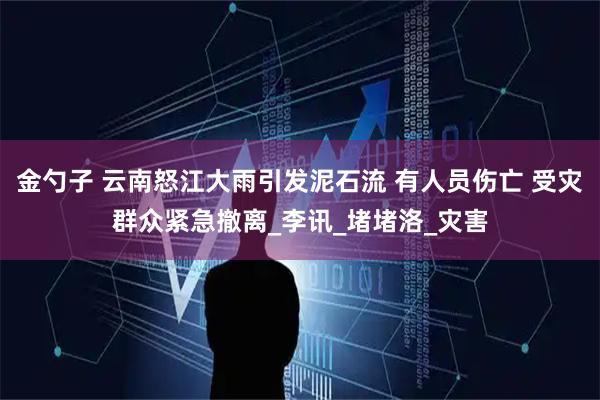 金勺子 云南怒江大雨引发泥石流 有人员伤亡 受灾群众紧急撤离_李讯_堵堵洛_灾害