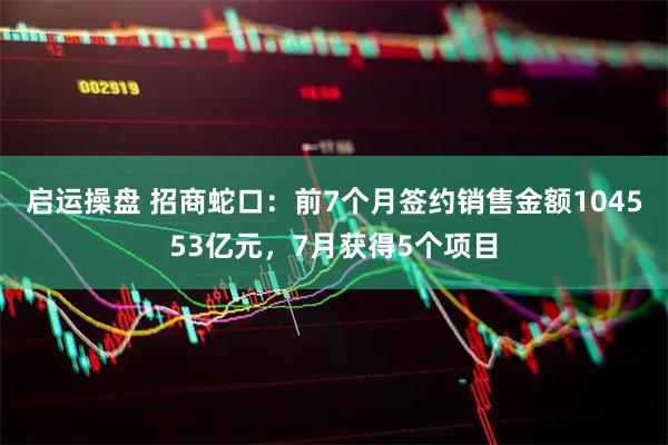 启运操盘 招商蛇口：前7个月签约销售金额104553亿元，7月获得5个项目