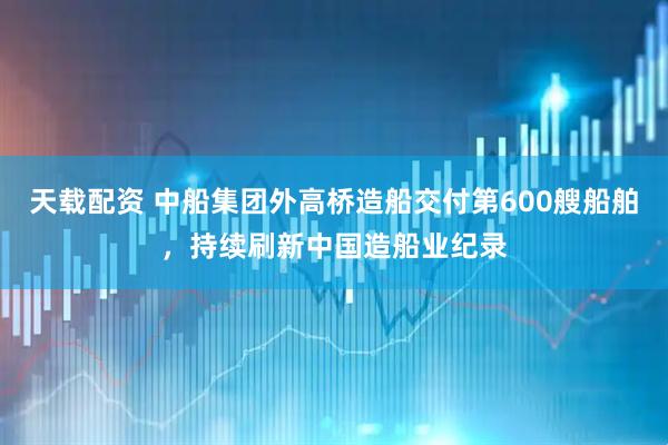 天载配资 中船集团外高桥造船交付第600艘船舶，持续刷新中国造船业纪录