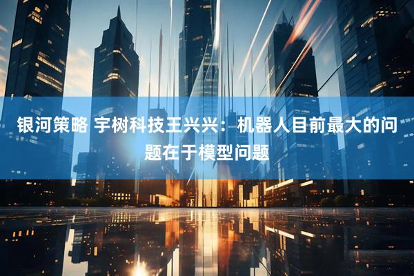 银河策略 宇树科技王兴兴：机器人目前最大的问题在于模型问题