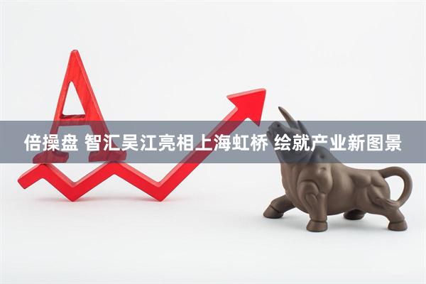 倍操盘 智汇吴江亮相上海虹桥 绘就产业新图景