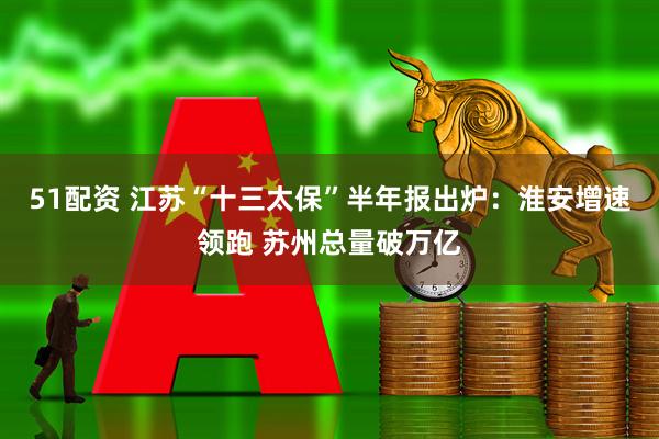 51配资 江苏“十三太保”半年报出炉：淮安增速领跑 苏州总量破万亿