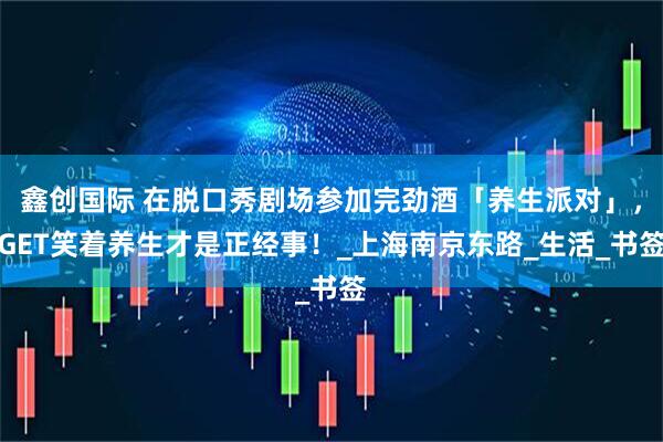 鑫创国际 在脱口秀剧场参加完劲酒「养生派对」，GET笑着养生才是正经事！_上海南京东路_生活_书签
