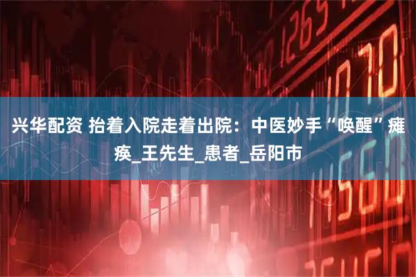 兴华配资 抬着入院走着出院：中医妙手“唤醒”瘫痪_王先生_患者_岳阳市