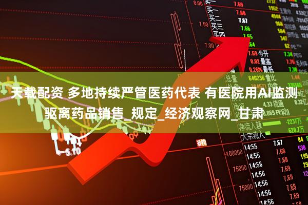 天载配资 多地持续严管医药代表 有医院用AI监测驱离药品销售_规定_经济观察网_甘肃