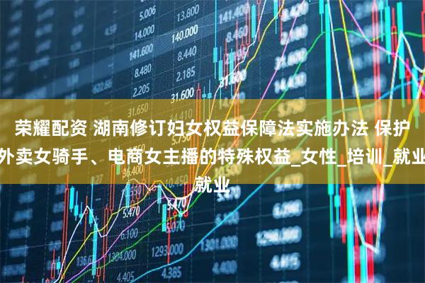 荣耀配资 湖南修订妇女权益保障法实施办法 保护外卖女骑手、电商女主播的特殊权益_女性_培训_就业