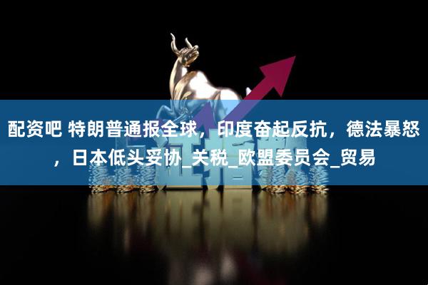 配资吧 特朗普通报全球，印度奋起反抗，德法暴怒，日本低头妥协_关税_欧盟委员会_贸易