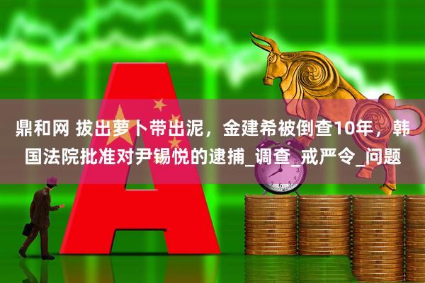 鼎和网 拔出萝卜带出泥，金建希被倒查10年，韩国法院批准对尹锡悦的逮捕_调查_戒严令_问题