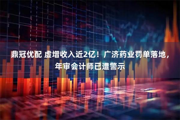 鼎冠优配 虚增收入近2亿！广济药业罚单落地，年审会计师已遭警示
