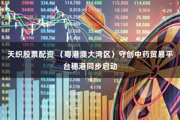 天织股票配资 （粤港澳大湾区）守创中药贸易平台穗港同步启动