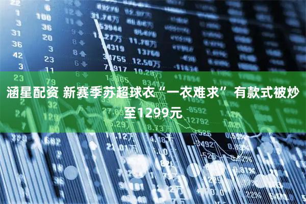 涵星配资 新赛季苏超球衣“一衣难求” 有款式被炒至1299元