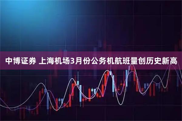 中博证券 上海机场3月份公务机航班量创历史新高