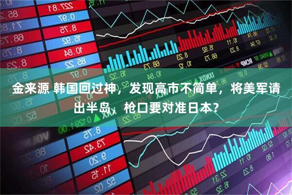 金来源 韩国回过神，发现高市不简单，将美军请出半岛，枪口要对准日本？