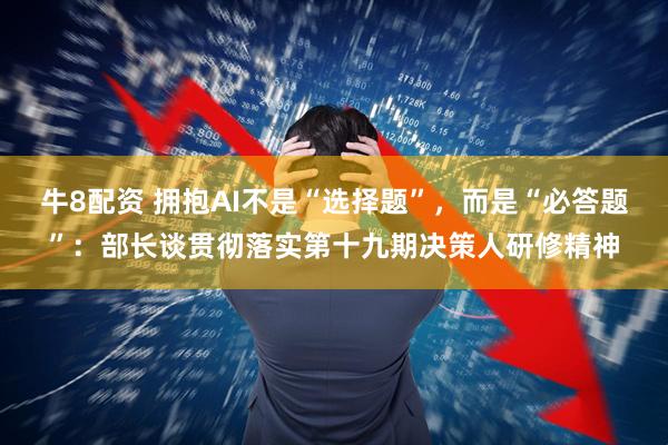 牛8配资 拥抱AI不是“选择题”，而是“必答题”：部长谈贯彻落实第十九期决策人研修精神