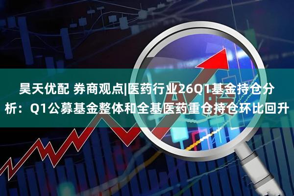 昊天优配 券商观点|医药行业26Q1基金持仓分析：Q1公募基金整体和全基医药重仓持仓环比回升