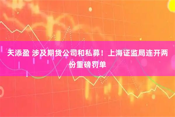 天添盈 涉及期货公司和私募！上海证监局连开两份重磅罚单
