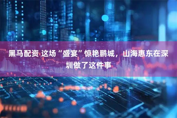 黑马配资 这场“盛宴”惊艳鹏城，山海惠东在深圳做了这件事