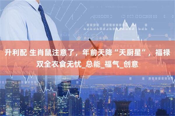 升利配 生肖鼠注意了，年前天降“天厨星”，福禄双全衣食无忧_总能_福气_创意