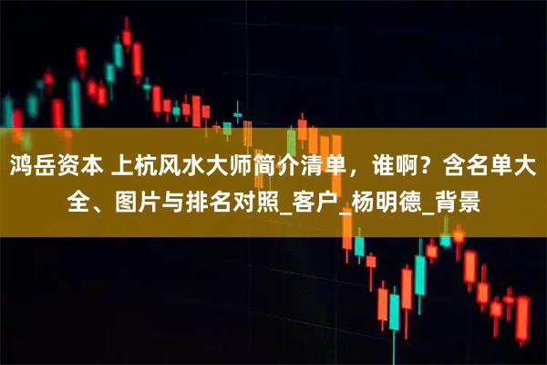 鸿岳资本 上杭风水大师简介清单，谁啊？含名单大全、图片与排名对照_客户_杨明德_背景