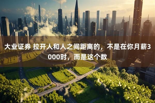 大业证券 拉开人和人之间距离的，不是在你月薪3000时，而是这个数
