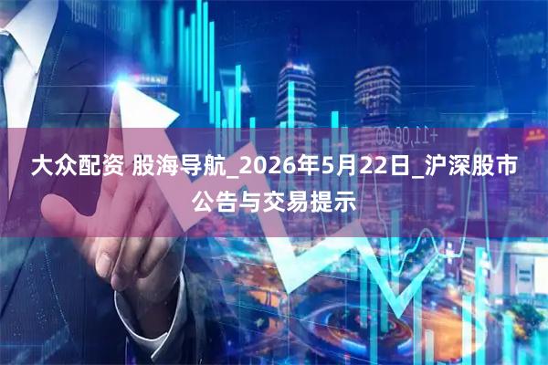 大众配资 股海导航_2026年5月22日_沪深股市公告与交易提示