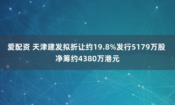 爱配资 天津建发拟折让约19.8%发行5179万股 净筹约4380万港元