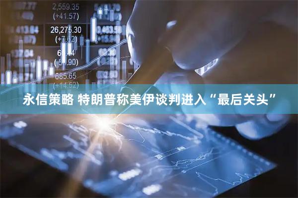 永信策略 特朗普称美伊谈判进入“最后关头”