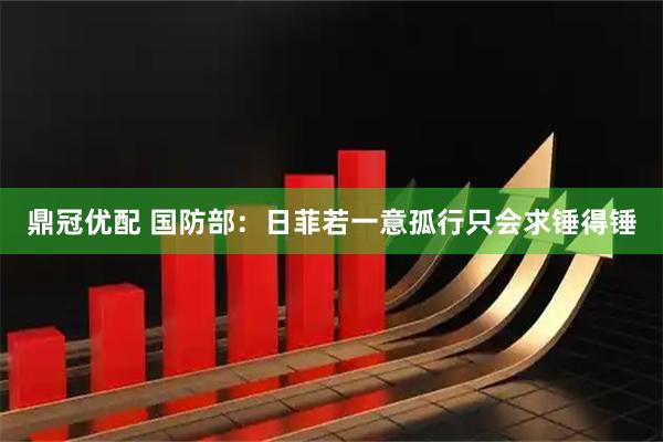 鼎冠优配 国防部：日菲若一意孤行只会求锤得锤