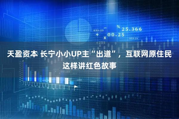 天盈资本 长宁小小UP主“出道”，互联网原住民这样讲红色故事