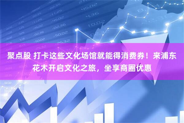 聚点股 打卡这些文化场馆就能得消费券！来浦东花木开启文化之旅，坐享商圈优惠