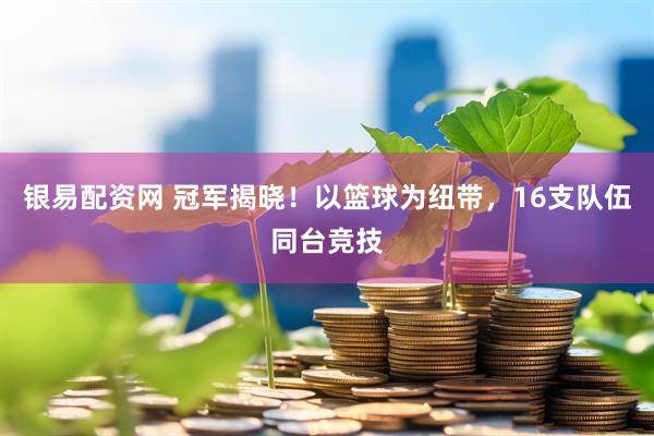 银易配资网 冠军揭晓！以篮球为纽带，16支队伍同台竞技