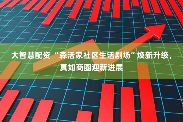大智慧配资 “森活家社区生活剧场”焕新升级，真如商圈迎新进展
