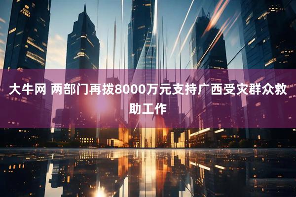 大牛网 两部门再拨8000万元支持广西受灾群众救助工作
