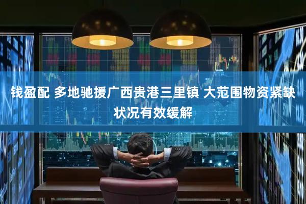 钱盈配 多地驰援广西贵港三里镇 大范围物资紧缺状况有效缓解