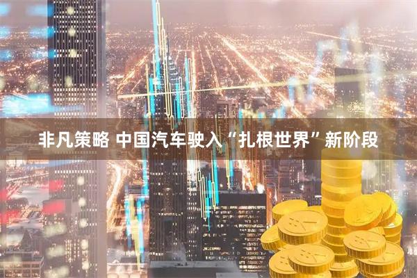 非凡策略 中国汽车驶入“扎根世界”新阶段