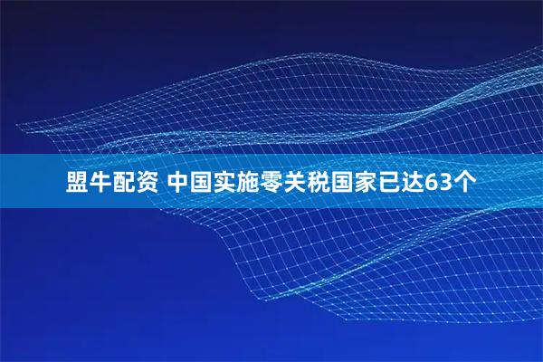 盟牛配资 中国实施零关税国家已达63个