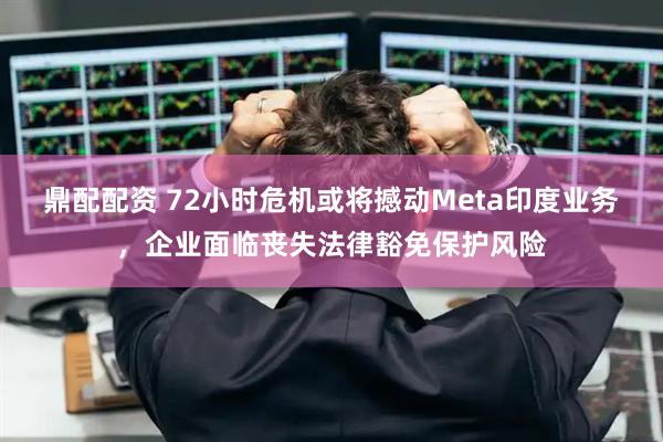 鼎配配资 72小时危机或将撼动Meta印度业务，企业面临丧失法律豁免保护风险