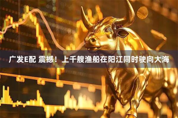 广发E配 震撼！上千艘渔船在阳江同时驶向大海